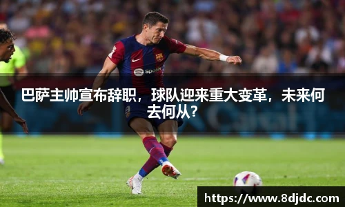 巴萨主帅宣布辞职，球队迎来重大变革，未来何去何从？